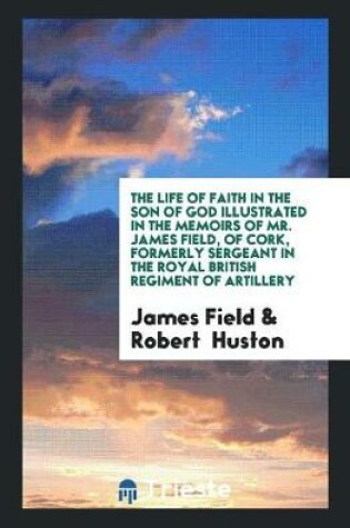 Cover of The Life of Faith in the Son of God Illustrated in the Memoirs of Mr. James Field, of Cork, Formerly Sergeant in the Royal British Regiment of Artillery