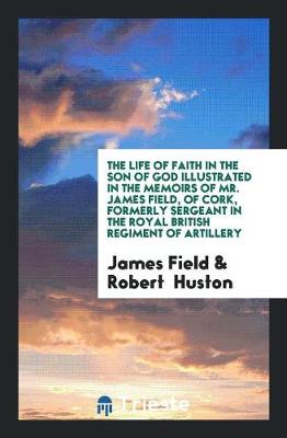 Book cover for The Life of Faith in the Son of God Illustrated in the Memoirs of Mr. James Field, of Cork, Formerly Sergeant in the Royal British Regiment of Artillery