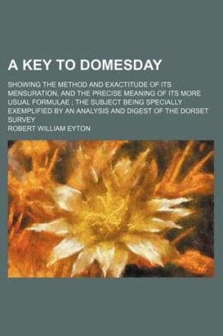 Cover of A Key to Domesday; Showing the Method and Exactitude of Its Mensuration, and the Precise Meaning of Its More Usual Formulae the Subject Being Specially Exemplified by an Analysis and Digest of the Dorset Survey