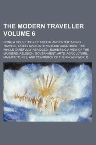 Cover of The Modern Traveller Volume 6; Being a Collection of Useful and Entertaining Travels, Lately Made Into Various Countries the Whole Carefully Abridged Exhibiting a View of the Manners, Religion, Government, Arts, Agriculture, Manufactures, and Commerce O