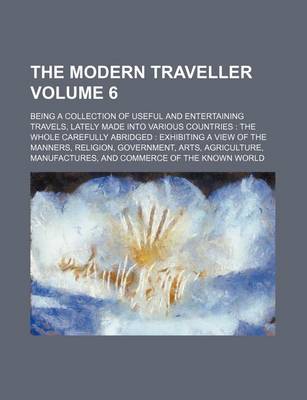 Book cover for The Modern Traveller Volume 6; Being a Collection of Useful and Entertaining Travels, Lately Made Into Various Countries the Whole Carefully Abridged Exhibiting a View of the Manners, Religion, Government, Arts, Agriculture, Manufactures, and Commerce O