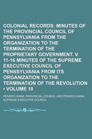 Cover of Colonial Records (Volume 10); Minutes of the Provincial Council of Pennsylvania from the Organization to the Termination of the Proprietary Government. V. 11-16 Minutes of the Supreme Executive Council of Pennsylvania from Its Organization to the Terminat