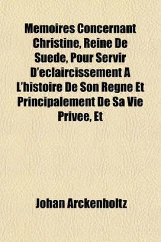 Cover of Memoires Concernant Christine, Reine de Suede, Pour Servir D'Eclaircissement A L'Histoire de Son Regne Et Principalement de Sa Vie Privee, Et