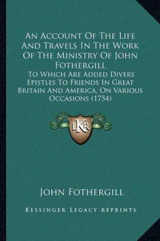 Cover of An Account of the Life and Travels in the Work of the Ministan Account of the Life and Travels in the Work of the Ministry of John Fothergill Ry of John Fothergill