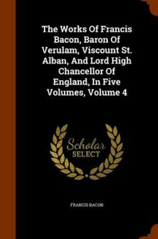 Cover of The Works of Francis Bacon, Baron of Verulam, Viscount St. Alban, and Lord High Chancellor of England, in Five Volumes, Volume 4