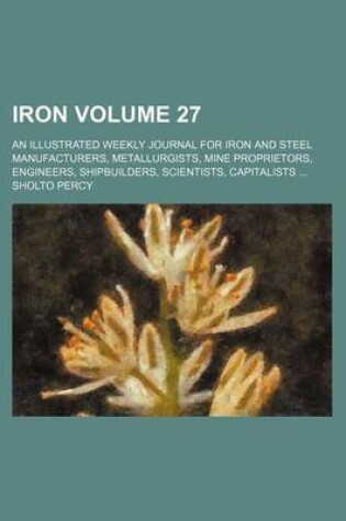 Cover of Iron Volume 27; An Illustrated Weekly Journal for Iron and Steel Manufacturers, Metallurgists, Mine Proprietors, Engineers, Shipbuilders, Scientists, Capitalists ...