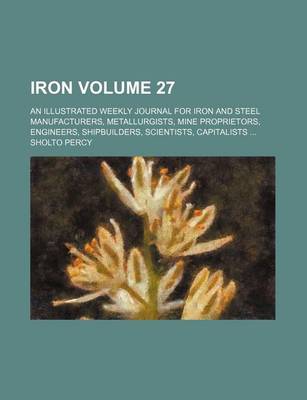 Book cover for Iron Volume 27; An Illustrated Weekly Journal for Iron and Steel Manufacturers, Metallurgists, Mine Proprietors, Engineers, Shipbuilders, Scientists, Capitalists ...