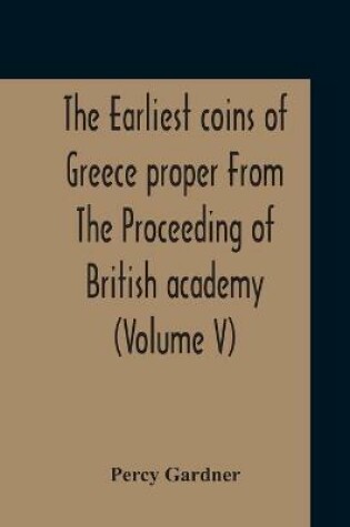 Cover of The Earliest Coins Of Greece Proper From The Proceeding Of British Academy (Volume V)