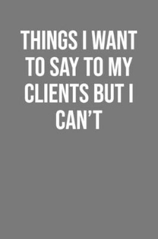 Cover of Things I Want To Say To My Clients But I Can't