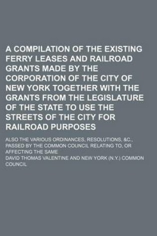 Cover of A Compilation of the Existing Ferry Leases and Railroad Grants Made by the Corporation of the City of New York Together with the Grants from the Legislature of the State to Use the Streets of the City for Railroad Purposes; Also the Various Ordinances, Resol