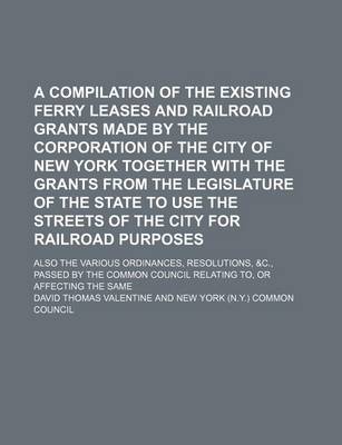 Book cover for A Compilation of the Existing Ferry Leases and Railroad Grants Made by the Corporation of the City of New York Together with the Grants from the Legislature of the State to Use the Streets of the City for Railroad Purposes; Also the Various Ordinances, Resol