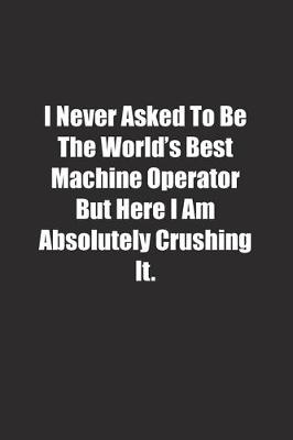 Book cover for I Never Asked To Be The World's Best Machine Operator But Here I Am Absolutely Crushing It.