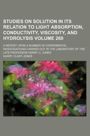 Cover of Studies on Solution in Its Relation to Light Absorption, Conductivity, Viscosity, and Hydrolysis Volume 260; A Report Upon a Number of Experimental Investigations Carried Out in the Laboratory of the Late Professor Henry C. Jones