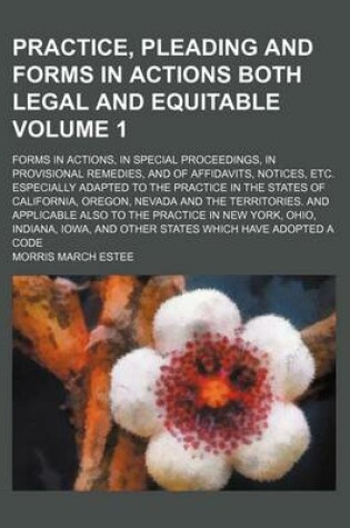 Cover of Practice, Pleading and Forms in Actions Both Legal and Equitable Volume 1; Forms in Actions, in Special Proceedings, in Provisional Remedies, and of Affidavits, Notices, Etc. Especially Adapted to the Practice in the States of California, Oregon, Nevada an