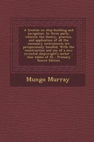 Cover of A Treatise on Ship-Building and Navigation. in Three Parts, Wherein the Theory, Practice, and Application of All the Necessary Instruments Are Persp