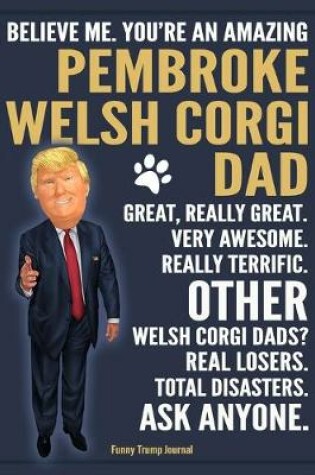 Cover of Funny Trump Journal - Believe Me. You're An Amazing Pembroke Welsh Corgi Dad Great, Really Great. Very Awesome. Other Welsh Corgi Dads? Total Disasters. Ask Anyone.