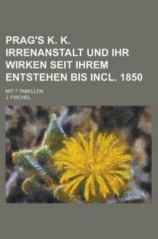 Cover of Prag's K. K. Irrenanstalt Und Ihr Wirken Seit Ihrem Entstehen Bis Incl. 1850; Mit 7 Tabellen