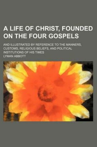 Cover of A Life of Christ, Founded on the Four Gospels; And Illustrated by Reference to the Manners, Customs, Religious Beliefs, and Political Institutions of His Times