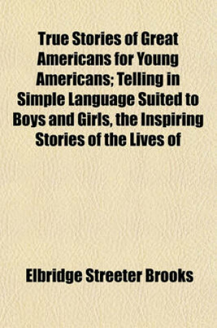 Cover of True Stories of Great Americans for Young Americans; Telling in Simple Language Suited to Boys and Girls, the Inspiring Stories of the Lives of