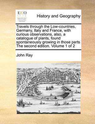 Book cover for Travels Through the Low-Countries, Germany, Italy and France, with Curious Observations, Also, a Catalogue of Plants, Found Spontaneously Growing in Those Parts the Second Edition. Volume 1 of 2