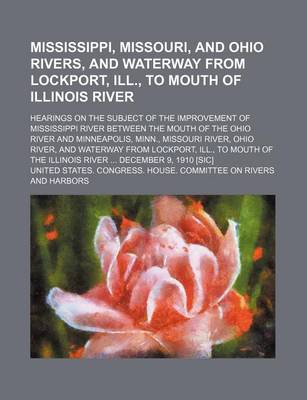 Book cover for A Mississippi, Missouri, and Ohio Rivers, and Waterway from Lockport, Ill., to Mouth of Illinois River; Hearings on the Subject of the Improvement of Mississippi River Between the Mouth of the Ohio River and Minneapolis, Minn., Missouri River, Ohio River