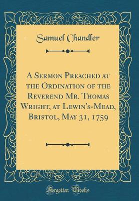 Book cover for A Sermon Preached at the Ordination of the Reverend Mr. Thomas Wright, at Lewin's-Mead, Bristol, May 31, 1759 (Classic Reprint)