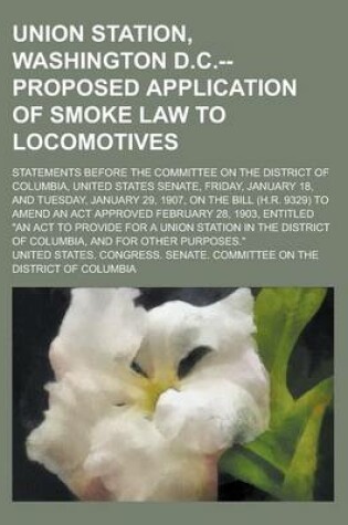 Cover of Union Station, Washington D.C.--Proposed Application of Smoke Law to Locomotives; Statements Before the Committee on the District of Columbia, United States Senate, Friday, January 18, and Tuesday, January 29, 1907, on the Bill (H.R.