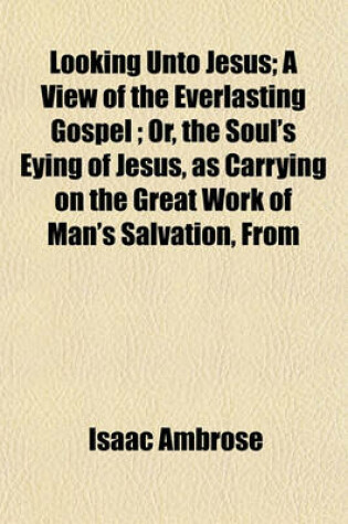 Cover of Looking Unto Jesus; A View of the Everlasting Gospel; Or, the Soul's Eying of Jesus, as Carrying on the Great Work of Man's Salvation, from