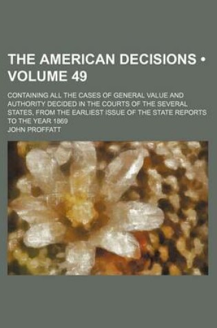 Cover of The American Decisions (Volume 49); Containing All the Cases of General Value and Authority Decided in the Courts of the Several States, from the Earliest Issue of the State Reports to the Year 1869