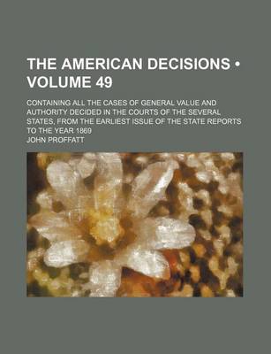 Book cover for The American Decisions (Volume 49); Containing All the Cases of General Value and Authority Decided in the Courts of the Several States, from the Earliest Issue of the State Reports to the Year 1869