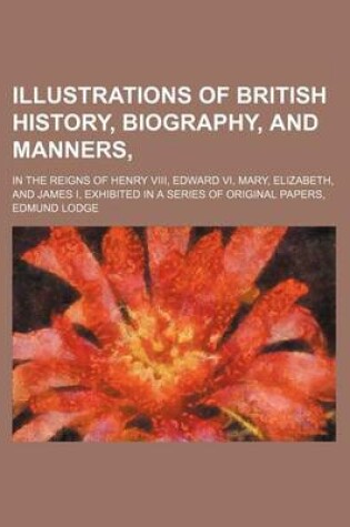 Cover of Illustrations of British History, Biography, and Manners; In the Reigns of Henry VIII, Edward VI, Mary, Elizabeth, and James I, Exhibited in a Series