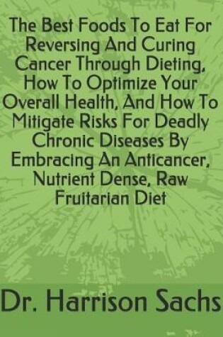 Cover of The Best Foods To Eat For Reversing And Curing Cancer Through Dieting, How To Optimize Your Overall Health, And How To Mitigate Risks For Deadly Chronic Diseases By Embracing An Anticancer, Nutrient Dense, Raw Fruitarian Diet