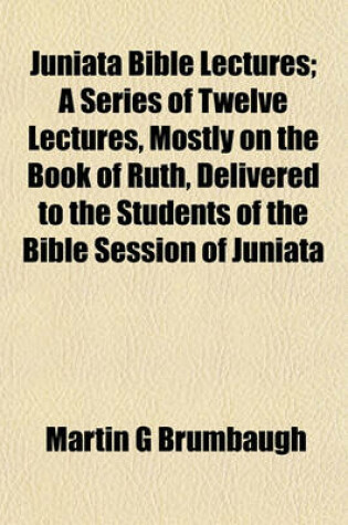 Cover of Juniata Bible Lectures; A Series of Twelve Lectures, Mostly on the Book of Ruth, Delivered to the Students of the Bible Session of Juniata