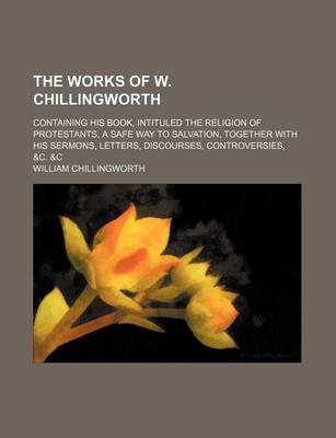 Book cover for The Works of W. Chillingworth; Containing His Book, Intituled the Religion of Protestants, a Safe Way to Salvation, Together with His Sermons, Letters, Discourses, Controversies, &C. &C