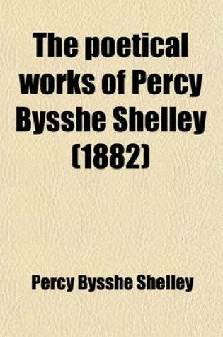 Cover of The Poetical Works of Percy Bysshe Shelley; Given from His Own Editions and Other Authentic Sources