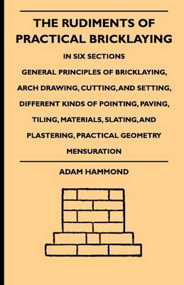 Book cover for The Rudiments Of Practical Bricklaying - In Six Sections - General Principles Of Bricklaying, Arch Drawing, Cutting, And Setting, Different Kinds Of Pointing, Paving, Tiling, Materials, Slating, And Plastering, Practical Geometry Mensuration