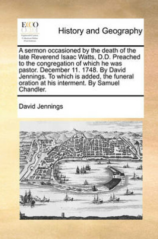 Cover of A Sermon Occasioned by the Death of the Late Reverend Isaac Watts, D.D. Preached to the Congregation of Which He Was Pastor. December 11. 1748. by David Jennings. to Which Is Added, the Funeral Oration at His Interment. by Samuel Chandler.