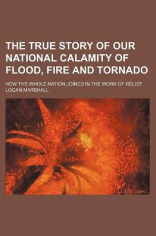 Cover of The True Story of Our National Calamity of Flood, Fire and Tornado; How the Whole Nation Joined in the Work of Relief