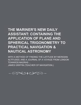 Book cover for The Mariner's New Daily Assistant; With a Method of Finding the Latitude by Meridian Altitudes; And a Journal of a Voyage from London Towards Madras ...