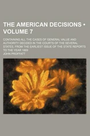Cover of The American Decisions (Volume 7); Containing All the Cases of General Value and Authority Decided in the Courts of the Several States, from the Earliest Issue of the State Reports to the Year 1869