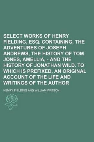 Cover of Select Works of Henry Fielding, Esq. Containing, the Adventures of Joseph Andrews, the History of Tom Jones, Amellia, - And the History of Jonathan Wild. to Which Is Prefixed, an Original Account of the Life and Writings of the Author