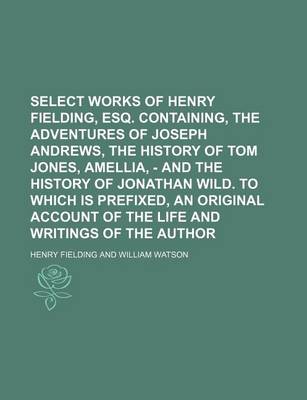 Book cover for Select Works of Henry Fielding, Esq. Containing, the Adventures of Joseph Andrews, the History of Tom Jones, Amellia, - And the History of Jonathan Wild. to Which Is Prefixed, an Original Account of the Life and Writings of the Author