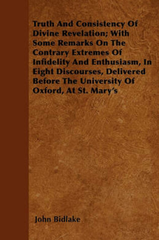 Cover of Truth And Consistency Of Divine Revelation; With Some Remarks On The Contrary Extremes Of Infidelity And Enthusiasm, In Eight Discourses, Delivered Before The University Of Oxford, At St. Mary's