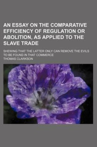 Cover of An Essay on the Comparative Efficiency of Regulation or Abolition, as Applied to the Slave Trade; Shewing That the Latter Only Can Remove the Evils to Be Found in That Commerce