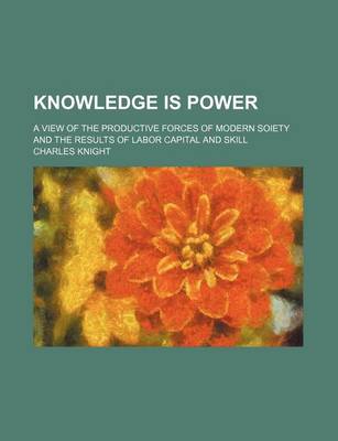 Book cover for Knowledge Is Power; A View of the Productive Forces of Modern Soiety and the Results of Labor Capital and Skill