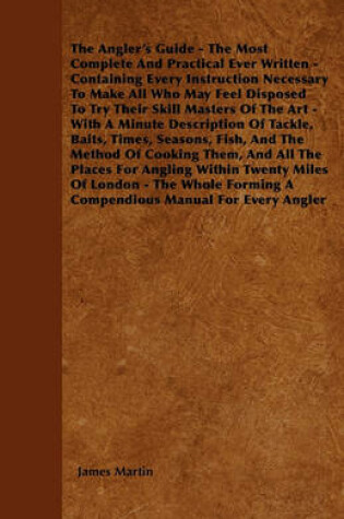 Cover of The Angler's Guide - The Most Complete And Practical Ever Written - Containing Every Instruction Necessary To Make All Who May Feel Disposed To Try Their Skill Masters Of The Art - With A Minute Description Of Tackle, Baits, Times, Seasons, Fish, And The
