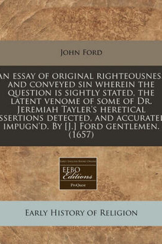 Cover of An Essay of Original Righteousness and Conveyed Sin Wherein the Question Is Sightly Stated, the Latent Venome of Some of Dr. Jeremiah Tayler's Heretical Assertions Detected, and Accurately Impugn'd. by [J.] Ford Gentlemen. (1657)