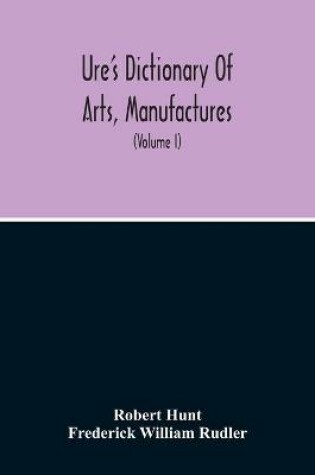 Cover of Dictionary Of Arts, Manufactures, And Mines Containing A Clear Exposition Of Their Principles And Practice (Volume I)