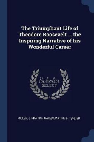 Cover of The Triumphant Life of Theodore Roosevelt ... the Inspiring Narrative of His Wonderful Career