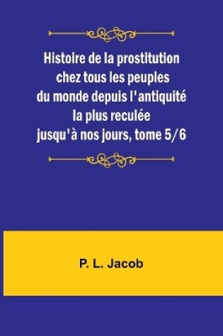 Cover of Histoire de la prostitution chez tous les peuples du monde depuis l'antiquit� la plus recul�e jusqu'� nos jours, tome 5/6